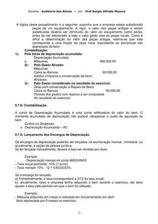 Apostila: Auditoria dos Ativos – por Prof Sergio Alfredo Macore
A lógica deste procedimento é a seguinte: suponha que a empresa esteja substituindo
peças de um equipamento. A rigor, o valor das peças antigas a serem
substituídas deveria ser diminuído do valor do equipamento como perda,
antes de ser adicionado a este o valor gasto com as peças novas. Como é
difícil a determinação do valor das peças antigas, estima-se que este
corresponda a uma fração da peça nova, equivalente ao percentual não
depreciado do bem.
Contabilização:
1)- Pela baixa da depreciação acumulada:
Depreciação Acumulada
a Máquinas 400.000,00
2)- Pelo Gasto Ativado:
Máquinas
Caixa ou Bancos 90.000,00
Gastos c/reparos e conservação de bens
Ativáveis.
3)- Pelo Gasto considerado no resultado do exercício:
Desp.com conservação e Reparo de Bens
Caixa ou Bancos 60.000,00
Parcela dos gastos com reparos a ser computada
No resultado do exercício.
6.7.8- Contabilização.
A conta de Depreciação Acumulada é uma conta retificadora do valor do bem. O
montante acumulado de depreciação não poderá ultrapassar o custo de aquisição do
bem.
Custos ou Despesas
a Depreciação Acumulada – AC
6.7.9- Lançamento dos Encargos de Depreciação
Os encargos de depreciação poderão ser lançados na escrituração mensal , trimestral ou
anualmente, à opção da pessoa jurídica.
Se for lançada mensalmente, deverá a taxa ser dividida por doze.
Exemplo:
. - Depreciação mensal da conta MÁQUINAS
- Taxa anual permitida: 10% (1 turno)
- Taxa mensal: 10% : 12 = 0,8333333%
Se o encargo for lançado:
a) Trimestralmente, a taxa corresponderá a 3/12 da taxa anual;
b) anualmente, caso a empresa tenha adquirido o bem durante o exercício, ela deve
ajustar a taxa pelo período em que o bem foi utilizado.
Exemplo:
- Máquina adquirida em março e colocada em funcionamento em abril:
Será depreciada por 9 meses no exercício.
75
 