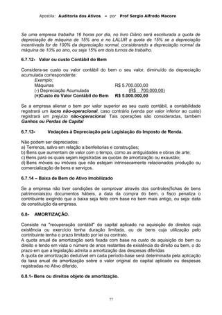 Apostila: Auditoria dos Ativos – por Prof Sergio Alfredo Macore
Se uma empresa trabalha 16 horas por dia, no livro Diário será escriturada a quota de
depreciação de máquina de 15% ano e no LALUR a quota de 15% se a depreciação
incentivada for de 100% da depreciação normal, considerando a depreciação normal da
máquina de 10% ao ano, ou seja 15% em dois turnos de trabalho.
6.7.12- Valor ou custo Contábil do Bem
Considera-se custo ou valor contábil do bem o seu valor, diminuído da depreciação
acumulada correspondente:
Exemplo:
Máquinas R$ 5.700.000,00
(-) Depreciação Acumulada (R$ 700.000,00)
(=)Custo do Valor Contábil do Bem R$ 5.000.000,00
Se a empresa alienar o bem por valor superior ao seu custo contábil, a contabilidade
registrará um lucro não-operacional, caso contrário (venda por valor inferior ao custo)
registrará um prejuízo não-operacional. Tais operações são consideradas, também
Ganhos ou Perdas de Capital
6.7.13- Vedações à Depreciação pela Legislação do Imposto de Renda.
Não podem ser depreciados:
a) Terrenos, salvo em relação a benfeitorias e construções;
b) Bens que aumentam de valor com o tempo, como as antiguidades e obras de arte;
c) Bens para os quais sejam registradas as quotas de amortização ou exaustão;
d) Bens móveis ou imóveis que não estejam intrinsecamente relacionados produção ou
comercialização de bens e serviços.
6.7.14 – Baixa de Bem do Ativo Imobilizado
Se a empresa não tiver condições de comprovar através dos controles(fichas de bens
patrimoniais)ou documentos hábeis, a data da compra do bem, o fisco penaliza o
contribuinte exigindo que a baixa seja feito com base no bem mais antigo, ou seja: data
de constituição da empresa.
6.8- AMORTIZAÇÃO.
Consiste na "recuperação contábil" do capital aplicado na aquisição de direitos cuja
existência ou exercício tenha duração limitada, ou de bens cuja utilização pelo
contribuinte tenha o prazo limitado por lei ou contrato.
A quota anual de amortização será fixada com base no custo de aquisição do bem ou
direito e tendo em vista o número de anos restantes de existência do direito ou bem, o do
prazo em que a legislação admita a amortização das despesas diferidas
A quota de amortização dedutível em cada período-base será determinada pela aplicação
da taxa anual de amortização sobre o valor original do capital aplicado ou despesas
registradas no Ativo diferido.
6.8.1- Bens ou direitos objeto de amortização.
77
 