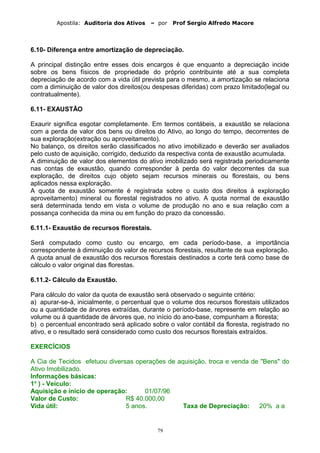 Apostila: Auditoria dos Ativos – por Prof Sergio Alfredo Macore
6.10- Diferença entre amortização de depreciação.
A principal distinção entre esses dois encargos é que enquanto a depreciação incide
sobre os bens físicos de propriedade do próprio contribuinte até a sua completa
depreciação de acordo com a vida útil prevista para o mesmo, a amortização se relaciona
com a diminuição de valor dos direitos(ou despesas diferidas) com prazo limitado(legal ou
contratualmente).
6.11- EXAUSTÃO
Exaurir significa esgotar completamente. Em termos contábeis, a exaustão se relaciona
com a perda de valor dos bens ou direitos do Ativo, ao longo do tempo, decorrentes de
sua exploração(extração ou aproveitamento).
No balanço, os direitos serão classificados no ativo imobilizado e deverão ser avaliados
pelo custo de aquisição, corrigido, deduzido da respectiva conta de exaustão acumulada.
A diminuição de valor dos elementos do ativo imobilizado será registrada periodicamente
nas contas de exaustão, quando corresponder à perda do valor decorrentes da sua
exploração, de direitos cujo objeto sejam recursos minerais ou florestais, ou bens
aplicados nessa exploração.
A quota de exaustão somente é registrada sobre o custo dos direitos à exploração
aproveitamento) mineral ou florestal registrados no ativo. A quota normal de exaustão
será determinada tendo em vista o volume de produção no ano e sua relação com a
possança conhecida da mina ou em função do prazo da concessão.
6.11.1- Exaustão de recursos florestais.
Será computado como custo ou encargo, em cada período-base, a importância
correspondente à diminuição do valor de recursos florestais, resultante de sua exploração.
A quota anual de exaustão dos recursos florestais destinados a corte terá como base de
cálculo o valor original das florestas.
6.11.2- Cálculo da Exaustão.
Para cálculo do valor da quota de exaustão será observado o seguinte critério:
a) apurar-se-á, inicialmente, o percentual que o volume dos recursos florestais utilizados
ou a quantidade de árvores extraídas, durante o período-base, represente em relação ao
volume ou á quantidade de árvores que, no início do ano-base, compunham a floresta;
b) o percentual encontrado será aplicado sobre o valor contábil da floresta, registrado no
ativo, e o resultado será considerado como custo dos recursos florestais extraídos.
EXERCÍCIOS
A Cia de Tecidos efetuou diversas operações de aquisição, troca e venda de "Bens" do
Ativo Imobilizado.
Informações básicas:
1o
) - Veículo:
Aquisição e início de operação: 01/07/96
Valor de Custo: R$ 40.000,00
Vida útil: 5 anos. Taxa de Depreciação: 20% a a
79
 