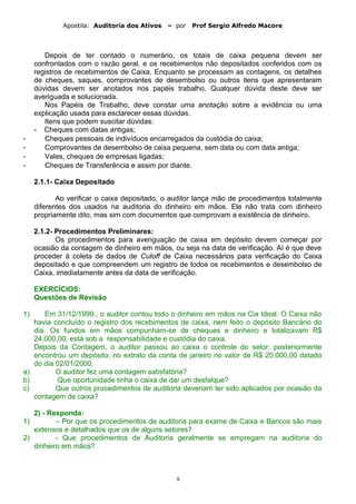 Apostila: Auditoria dos Ativos – por Prof Sergio Alfredo Macore
Depois de ter contado o numerário, os totais de caixa pequena devem ser
confrontados com o razão geral, e os recebimentos não depositados conferidos com os
registros de recebimentos de Caixa. Enquanto se processam as contagens, os detalhes
de cheques, saques, comprovantes de desembolso ou outros itens que apresentaram
dúvidas devem ser anotados nos papéis trabalho. Qualquer dúvida deste deve ser
averiguada e solucionada.
Nos Papéis de Trabalho, deve constar uma anotação sobre a evidência ou uma
explicação usada para esclarecer essas dúvidas.
Itens que podem suscitar dúvidas:
- Cheques com datas antigas;
- Cheques pessoais de indivíduos encarregados da custódia do caixa;
- Comprovantes de desembolso de caixa pequena, sem data ou com data antiga;
- Vales, cheques de empresas ligadas;
- Cheques de Transferência e assim por diante.
2.1.1- Caixa Depositado
Ao verificar o caixa depositado, o auditor lança mão de procedimentos totalmente
diferentes dos usados na auditoria do dinheiro em mãos. Ele não trata com dinheiro
propriamente dito, mas sim com documentos que comprovam a existência de dinheiro.
2.1.2- Procedimentos Preliminares:
Os procedimentos para averiguação de caixa em depósito devem começar por
ocasião da contagem de dinheiro em mãos, ou seja na data de verificação. Aí é que deve
proceder à coleta de dados de Cutoff de Caixa necessários para verificação do Caixa
depositado e que compreendem um registro de todos os recebimentos e desembolso de
Caixa, imediatamente antes da data de verificação.
EXERCÍCIOS:
Questões de Revisão
1) Em 31/12/1999., o auditor contou todo o dinheiro em mãos na Cia Ideal. O Caixa não
havia concluído o registro dos recebimentos de caixa, nem feito o depósito Bancário do
dia. Os fundos em mãos compunham-se de cheques e dinheiro e totalizavam R$
24.000,00, está sob a responsabilidade e custódia do caixa.
Depois da Contagem, o auditor passou ao caixa o controle do setor; posteriormente
encontrou um depósito, no extrato da conta de janeiro no valor de R$ 20.000,00 datado
do dia 02/01/2000.
a) O auditor fez uma contagem satisfatória?
b) Que oportunidade tinha o caixa de dar um desfalque?
c) Que outros procedimentos de auditoria deveriam ter sido aplicados por ocasião da
contagem de caixa?
2) - Responda:
1) – Por que os procedimentos de auditoria para exame de Caixa e Bancos são mais
extensos e detalhados que os de alguns setores?
2) - Que procedimentos de Auditoria geralmente se empregam na auditoria do
dinheiro em mãos?
8
 