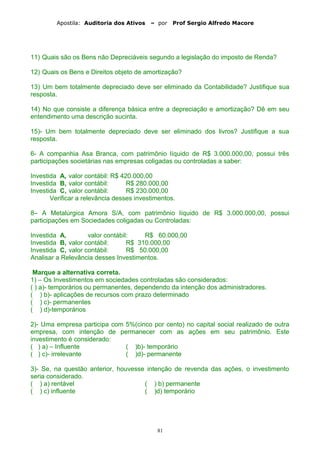 Apostila: Auditoria dos Ativos – por Prof Sergio Alfredo Macore
11) Quais são os Bens não Depreciáveis segundo a legislação do imposto de Renda?
12) Quais os Bens e Direitos objeto de amortização?
13) Um bem totalmente depreciado deve ser eliminado da Contabilidade? Justifique sua
resposta.
14) No que consiste a diferença básica entre a depreciação e amortização? Dê em seu
entendimento uma descrição sucinta.
15)- Um bem totalmente depreciado deve ser eliminado dos livros? Justifique a sua
resposta.
6- A companhia Asa Branca, com patrimônio líquido de R$ 3.000.000,00, possui três
participações societárias nas empresas coligadas ou controladas a saber:
Investida A, valor contábil: R$ 420.000,00
Investida B, valor contábil: R$ 280.000,00
Investida C, valor contábil: R$ 230.000,00
Verificar a relevância desses investimentos.
8– A Metalúrgica Amora S/A, com patrimônio líquido de R$ 3.000.000,00, possui
participações em Sociedades coligadas ou Controladas:
Investida A, valor contábil: R$ 60.000,00
Investida B, valor contábil: R$ 310.000,00
Investida C, valor contábil: R$ 50.000,00
Analisar a Relevância desses Investimentos.
Marque a alternativa correta.
1) – Os Investimentos em sociedades controladas são considerados:
( ) a)- temporários ou permanentes, dependendo da intenção dos administradores.
( ) b)- aplicações de recursos com prazo determinado
( ) c)- permanentes
( ) d)-temporários
2)- Uma empresa participa com 5%(cinco por cento) no capital social realizado de outra
empresa, com intenção de permanecer com as ações em seu patrimônio. Este
investimento é considerado:
( ) a) – Influente ( )b)- temporário
( ) c)- irrelevante ( )d)- permanente
3)- Se, na questão anterior, houvesse intenção de revenda das ações, o investimento
seria considerado.
( ) a) rentável ( ) b) permanente
( ) c) influente ( )d) temporário
81
 