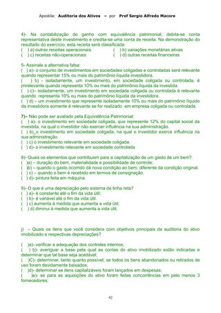 Apostila: Auditoria dos Ativos – por Prof Sergio Alfredo Macore
4)- Na contabilização do ganho com equivalência patrimonial, debita-se conta
representativa deste investimento e credita-se uma conta de receita. Na demonstração do
resultado do exercício, esta receita será classificada:
( ) a) outras receitas operacionais ( ) b) variações monetárias ativas
( ) c) receitas não-operacionais ( ) d) outras receitas financeiras
5- Assinale a alternativa falsa:
( ) a)- o conjunto de investimentos em sociedades coligadas e controladas será relevante
quando representar 15% ou mais do patrimônio líquida investidora.
( ) b) - isoladamente, um investimento, em sociedade coligada ou controlada, é
jmrelevante quando representa 10% ou mais do patrimônio líquida da investida.
( ) c)– isoladamente, um investimento em sociedade coligada ou controlada é relevante
quando representa 10% ou mais do patrimônio líquida da investidora.
( ) d) – um investimento que represente isoladamente 10% ou mais do patrimônio líquido
da investidora somente é relevante se for realizado em empresa coligada ou controlada.
7)– Não pode ser avaliado pela Equivalência Patrimonial:
( ) a)- o investimento em sociedade coligada, que represente 12% do capital social da
investida, na qual o investidor não exercer influência na sua administração.
( ) b)_o investimento em sociedade coligada, na qual o investidor exerce influência na
sua administração.
( ) c) o investimento relevante em sociedade coligada.
( ) d)- o investimento relevante em sociedade controlada
8)- Quais os elementos que contribuem para a capitalização de um gasto de um bem?
( )a) – duração do bem, materialidade e possibilidade de controle;
( )b) – quando o gasto ocorrido dá nova condição ao bem, diferente da condição original.
( ) c) – quando o bem é recebido em termos de consignação.
( ) d)- pintura feita em máquina.
9)- O que é uma depreciação pelo sistema de linha reta?
( ) a)- é constante até o fim da vida útil;
( ) b)- é variável até o fim da vida útil.
( ) c) aumenta à medida que aumenta a vida útil;
( ) d) diminui à medida que aumenta a vida útil.
j) – Quais os itens que você considera com objetivos principais da auditoria do ativo
imobilizado e respectivas depreciações?
( )a)- verificar a adequação dos controles internos;
( ) b)- averiguar a base pela qual as contas do ativo imobilizado estão indicadas e
determinar que tal base seja aceitável;
( )C)- determinar, tanto quanto possível, se todos os bens abandonados ou retirados de
uso foram devidamente baixados;
( )d)- determinar se itens capitalizáveis foram lançados em despesas;
( )e)- se para as aquisições do ativo foram feitas concorrências em pelo menos 3
fornecedores;
82
 