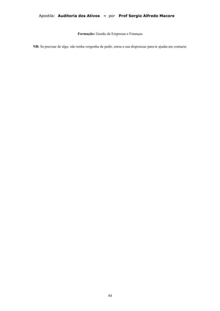 Apostila: Auditoria dos Ativos – por Prof Sergio Alfredo Macore
Formação: Gestão de Empresas e Finanças
NB: Se precisar de algo, não tenha vergonha de pedir, estou a sua disposicao para te ajudar,me contacte.
84
 