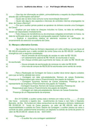 Apostila: Auditoria dos Ativos – por Prof Sergio Alfredo Macore
3) – Que tipo de informação se obtém, primordialmente a respeito da disponibilidade,
através das confirmações bancárias?
4) – Quais são os itens mais comuns numa reconciliação Bancária?
5) – Quais são alguns dos aspectos e técnicas de controles internos empregados na
área de Caixa e Bancos?
6) – Por que o auditor jamais poderá se apoderar do dinheiro durante uma Contagem
de Caixa?
7) - Explicar por que todos os cheques incluídos no Caixa, na data da verificação,
devem ser depositados imediatamente.
8) - Todo cheque de transferência ou de empresas coligadas encontrado no Caixa, na
data de verificação deve ser objeto de averiguação especial. Explicar por que.
9) – Explicar a importância relativa do elemento surpresa na verificação do
encerramento do exercício na auditoria de Caixa.
3) - Marque a alternativa Correta.
1) – Na conferência Física do Dinheiro depositado em cofre verificou-se que havia ali
R$ 300,00 enquanto que o saldo contábil da conta Caixa era de R$ 400,00. Justifique a
divergência com a seguinte constatação:
a) - Houve omissão de escrituração de vendas no valor de R$ 100,00;
b) – Um adiantamento salarial de R$ 100,00, foi escriturado 2 vezes;
c) – Um cheque emitido para suprimento de Caixa, do valor de R$ 100,00 não
foi escriturado.
d) - Houve omissão de escrituração de compras no valor de R$ 50,00;
e) – Uma nota de compra de R$ 50,00 foi escriturada como sendo de venda.
2) - Para a Realização de Contagem de Caixa o auditor deve tomar alguns cuidados
para que se tenha validade tais como:
a) – Contagem em data pré-estabelecida; Número de caixas Existentes;
Presença do Responsável pelo caixa e Preenchimento dos papéis de trabalho;
b) – Contagem Surpresa; Número de Caixas existentes; Presença de um
representante da empresa e Preenchimento dos papéis de Trabalho;
c) - Contagem Surpresa; Número de Caixas existentes; Presença do
Responsável pelo Caixa e Preenchimento dos papéis de trabalho;
d) – Contagem em data pré-estabelecida; Número de Caixas Existentes,
Presença de um Representante da empresa.
3) -Em 31/12/2000, o auditor contou todo o dinheiro em mãos na Cia...............O caixa
não havia concluído o registro dos recebimentos do Caixa e nem feito o Depósito
Bancário do Dia. Os fundos em mãos compunham-se de cheques e dinheiro, totalizavam
R$ 20.000,00. O fundo do Caixa pequeno, no valor de R$ 400,00, está sob a
responsabilidade e custódia do Caixa. Depois da Contagem, o auditor passou ao caixa o
controle do setor; posteriormente encontrou um depósito no extrato de conta de janeiro no
valor de R$ 20.000.00 datado do dia 02/01/2001.
Pergunta-se:
a) – O auditor fez uma contagem satisfatória?
9
 