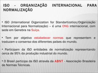 ISO - ORGANIZAÇÃO INTERNACIONAL PARA
NORMALIZAÇÃO
• ISO (International Organization for Standartization/Organização
Internacional para Normalização) – é uma ONG internacional, com
sede em Genebra na Suíça.
• Tem por objetivo estabelecer normas que representem e
traduzam o consenso dos diferentes países do mundo.
• Participam da ISO entidades de normalização representando
cerca de 95% da produção industrial do mundo.
• O Brasil participa da ISO através da ABNT - Associação Brasileira
de Normas Técnicas.
12
 