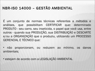 NBR-ISO 14000 – GESTÃO AMBIENTAL
É um conjunto de normas técnicas referentes a métodos e
análises, que possibilitam CERTIFICAR que: determinado
PRODUTO - seu carro, seu inseticida, o papel que você usa, entre
outros - quando sua PRODUÇÃO, sua DISTRIBUIÇÃO e DESCARTE
e/ou a ORGANIZAÇÃO que o produziu, utilizando um PROCESSO
GERENCIAL E TÉCNICO que:
• não proporcionam, ou reduzem ao mínimo, os danos
ambientais;
• estejam de acordo com a LEGISLAÇÃO AMBIENTAL
13
 
