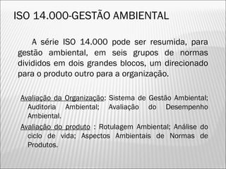 ISO 14.000-GESTÃO AMBIENTAL
A série ISO 14.000 pode ser resumida, para
gestão ambiental, em seis grupos de normas
divididos em dois grandes blocos, um direcionado
para o produto outro para a organização.
Avaliação da Organização: Sistema de Gestão Ambiental;
Auditoria Ambiental; Avaliação do Desempenho
Ambiental.
Avaliação do produto : Rotulagem Ambiental; Análise do
ciclo de vida; Aspectos Ambientais de Normas de
Produtos.
15
 