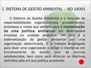 1. SISTEMA DE GESTÃO AMBIENTAL – ISO 14001
O Sistema da Gestão Ambiental é o conjunto de
responsabilidades organizacionais, procedimentos,
processos e meios que adotam para a implantação
da uma política ambiental em determinada
empresa ou unidade produtiva. Um SGA é a
sistematização da gestão ambiental por uma
organização determinada. É o método empregado
para levar uma organização a atingir e manter-se em
funcionamento de acordo com as normas
estabelecidas, bem como para alcançar os objetivos
definidos pela em sua política ambiental
18
 