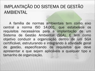 IMPLANTAÇÃO DO SISTEMA DE GESTÃO
AMBIENTAL
A família de normas ambientais tem como eixo
central a norma ISO 14.001, que estabelece os
requisitos necessários para a implantação de um
Sistema de Gestão Ambiental (SGA). E tem como
objetivo conduzir a organização dentro de um SGA
certificável, estruturando e integrando à atividade geral
de gestão, especificando os requisitos que deve
apresentar e que sejam aplicáveis a qualquer tipo e
tamanho de organização.
20
 