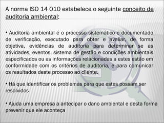 A norma ISO 14 010 estabelece o seguinte conceito de
auditoria ambiental:
• Há que identificar os problemas para que estes possam ser
resolvidos
• Ajuda uma empresa a antecipar o dano ambiental e desta forma
prevenir que ele aconteça
• Auditoria ambiental é o processo sistemático e documentado
de verificação, executado para obter e avaliar, de forma
objetiva, evidências de auditoria para determinar se as
atividades, eventos, sistema de gestão e condições ambientais
especificados ou as informações relacionadas a estes estão em
conformidade com os critérios de auditoria, e para comunicar
os resultados deste processo ao cliente.
25
 