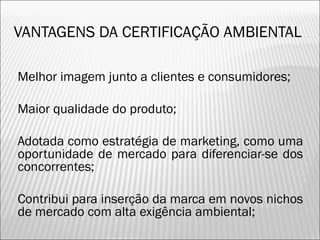 VANTAGENS DA CERTIFICAÇÃO AMBIENTAL
 Melhor imagem junto a clientes e consumidores;
 Maior qualidade do produto;
 Adotada como estratégia de marketing, como uma
oportunidade de mercado para diferenciar-se dos
concorrentes;
 Contribui para inserção da marca em novos nichos
de mercado com alta exigência ambiental;
3
 