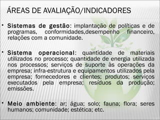 ÁREAS DE AVALIAÇÃO/INDICADORES
 Sistemas de gestão: implantação de políticas e de
programas, conformidades,desempenho financeiro,
relações com a comunidade.
 Sistema operacional: quantidade de materiais
utilizados no processo; quantidade de energia utilizada
nos processos; serviços de suporte às operações da
empresa; infra-estrutura e equipamentos utilizados pela
empresa; fornecedores e clientes; produtos; serviços
executados pela empresa; resíduos da produção;
emissões.
 Meio ambiente: ar; água; solo; fauna; flora; seres
humanos; comunidade; estética; etc.
35
 