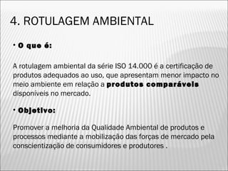• O que é:
A rotulagem ambiental da série ISO 14.000 é a certificação de
produtos adequados ao uso, que apresentam menor impacto no
meio ambiente em relação a produtos comparáveis
disponíveis no mercado.
• Objetivo:
Promover a melhoria da Qualidade Ambiental de produtos e
processos mediante a mobilização das forças de mercado pela
conscientização de consumidores e produtores .
4. ROTULAGEM AMBIENTAL
36
 