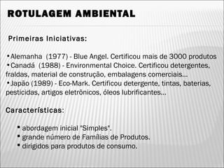 ROTULAGEM AMBIENTAL
Primeiras Iniciativas:
•Alemanha (1977) - Blue Angel. Certificou mais de 3000 produtos
•Canadá (1988) - Environmental Choice. Certificou detergentes,
fraldas, material de construção, embalagens comerciais...
•Japão (1989) - Eco-Mark. Certificou detergente, tintas, baterias,
pesticidas, artigos eletrônicos, óleos lubrificantes...
Características:
 abordagem inicial "Simples".
 grande número de Famílias de Produtos.
 dirigidos para produtos de consumo.
37
 