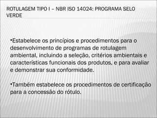 ROTULAGEM TIPO I – NBR ISO 14024: PROGRAMA SELO
VERDE
•Estabelece os princípios e procedimentos para o
desenvolvimento de programas de rotulagem
ambiental, incluindo a seleção, critérios ambientais e
características funcionais dos produtos, e para avaliar
e demonstrar sua conformidade.
•Também estabelece os procedimentos de certificação
para a concessão do rótulo.
39
 