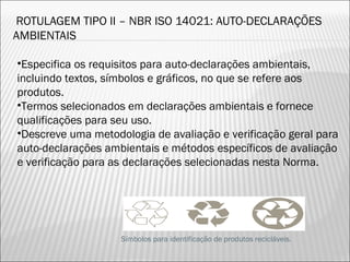 ROTULAGEM TIPO II – NBR ISO 14021: AUTO-DECLARAÇÕES
AMBIENTAIS
•Especifica os requisitos para auto-declarações ambientais,
incluindo textos, símbolos e gráficos, no que se refere aos
produtos.
•Termos selecionados em declarações ambientais e fornece
qualificações para seu uso.
•Descreve uma metodologia de avaliação e verificação geral para
auto-declarações ambientais e métodos específicos de avaliação
e verificação para as declarações selecionadas nesta Norma.
Símbolos para identificação de produtos recicláveis.
40
 