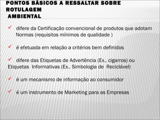 PONTOS BÁSICOS A RESSALTAR SOBRE
ROTULAGEM
AMBIENTAL
 difere da Certificação convencional de produtos que adotam
Normas (requisitos mínimos de qualidade )
 é efetuada em relação a critérios bem definidos
 difere das Etiquetas de Advertência (Ex.. cigarros) ou
Etiquetas Informativas (Ex.. Simbologia de Reciclável)
 é um mecanismo de informação ao consumidor
 é um instrumento de Marketing para as Empresas
42
 