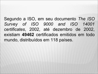 Segundo a ISO, em seu documento The ISO
Survey of ISO 9000 and ISO 14001
certificates, 2002, até dezembro de 2002,
existiam 49462 certificados emitidos em todo
mundo, distribuídos em 118 países.
6
 