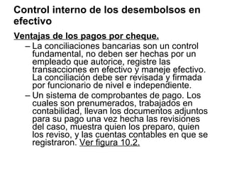 Control interno de los desembolsos en efectivo Ventajas de los pagos por cheque. La conciliaciones bancarias son un control fundamental, no deben ser hechas por un empleado que autorice, registre las transacciones en efectivo y maneje efectivo. La conciliación debe ser revisada y firmada por funcionario de nivel e independiente. Un sistema de comprobantes de pago. Los cuales son prenumerados, trabajados en contabilidad, llevan los documentos adjuntos para su pago una vez hecha las revisiones del caso, muestra quien los preparo, quien los reviso, y las cuentas contables en que se registraron.  Ver figura 10.2. 