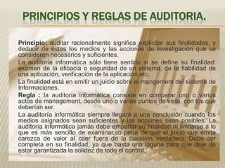 PRINCIPIOS Y REGLAS DE AUDITORIA.	Principio: auditar racionalmente significa explicitar sus finalidades, y deducir de éstas los medios y las acciones de investigación que se consideren necesarios y suficientes.	La auditoría informática sólo tiene sentido si se define su finalidad: examen de la eficacia o seguridad de un sistema, de la fiabilidad de una aplicación, verificación de la aplicación,etc...	La finalidad está en emitir un juicio sobre el mangement del sistema de Informaciones.	Regla : la auditoría informática consiste en comparar uno o varios actos de management, desde uno o varios puntos de vista, con los que deberían ser.	La auditoría informática siempre llegará a una conclusión cuando los medios asignados sean suficientes y las acciones sean posibles. La auditoría informática jamás debe empañar su finalidad ni limitarse a lo que es más sencillo de examinar,so pena de que el juicio que emita carezca de valor al caer fuera de la cuestión verdadera. Debe ser completa en su finalidad, ya que basta una laguna para que deje de estar garantizada la solidez de todo el control.