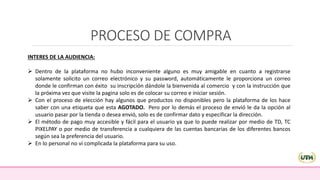 PROCESO DE COMPRA
INTERES DE LA AUDIENCIA:
 Dentro de la plataforma no hubo inconveniente alguno es muy amigable en cuanto a registrarse
solamente solicito un correo electrónico y su password, automáticamente le proporciona un correo
donde le confirman con éxito su inscripción dándole la bienvenida al comercio y con la instrucción que
la próxima vez que visite la pagina solo es de colocar su correo e iniciar sesión.
 Con el proceso de elección hay algunos que productos no disponibles pero la plataforma de los hace
saber con una etiqueta que esta AGOTADO. Pero por lo demás el proceso de envió le da la opción al
usuario pasar por la tienda o desea envió, solo es de confirmar dato y especificar la dirección.
 El método de pago muy accesible y fácil para el usuario ya que lo puede realizar por medio de TD, TC
PIXELPAY o por medio de transferencia a cualquiera de las cuentas bancarias de los diferentes bancos
según sea la preferencia del usuario.
 En lo personal no vi complicada la plataforma para su uso.
 
