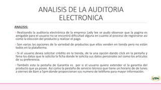 ANALISIS DE LA AUDITORIA
ELECTRONICA
ANALISIS:
Realizando la auditoria electrónica de la empresa Lady lee se pudo observar que la pagina es
amigable para el usuario no se encontró dificultad alguna en cuanto al proceso de registrarse asi
como la elección del producto y realizar el pago.
Son varias las opciones de la variedad de productos que ellos venden en tienda pero no están
todos en la plataforma.
Si el usuario desea solicitar crédito en la tienda, de la una opción dando click en la pestaña y
llena los datos que le solicita la ficha donde le solicita sus datos personales así como los artículos
de su preferencia.
También esta la pestaña de Garantía es por si el usuario quiere extender el la garantía del
producto que ya posee. Así como la pestaña de servicio técnico que tiene un horario de de lunes
a viernes de 8am a 5pm donde proporcionan sus numero de teléfono para mayor información.
 