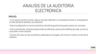 ANALISIS DE LA AUDITORIA
ELECTRONICA
ANALISIS:
Si el usuario necesita realizar alguna consulta referente a sus productos tienen a la disposición
un chat donde le atienden con prontitud.
Esta a la disposición un correo electrónico donde de igual forma puede realizar sus consultas.
Esta la pestaña de contactos donde están los diferente números de teléfono de cada una de las
sucursales a nivel nacional.
Cuenta con cada una de sus políticas publicadas en la pagina. Así como su misión y visión de la
empresa.
 