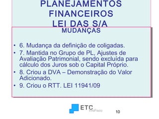 PLANEJAMENTOS
FINANCEIROS
LEI DAS S/A
MUDANÇAS
MUDANÇAS

•• 6. Mudança da definição de coligadas.
6. Mudança da definição de coligadas.
•• 7. Mantida no Grupo de PL, Ajustes de
7. Mantida no Grupo de PL, Ajustes de
Avaliação Patrimonial, sendo excluída para
Avaliação Patrimonial, sendo excluída para
cálculo dos Juros sob o Capital Próprio.
cálculo dos Juros sob o Capital Próprio.
•• 8. Criou a DVA – Demonstração do Valor
8. Criou a DVA – Demonstração do Valor
Adicionado.
Adicionado.
•• 9. Criou o RTT. LEI 11941/09
9. Criou o RTT. LEI 11941/09

10

 