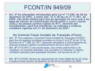 FCONT/IN 949/09
•• Art. 2º As alterações introduzidas pela Lei nº 11.638, de 28 de
Art. 2º As alterações introduzidas pela Lei nº 11.638, de 28 de
dezembro de 2007, e pelos arts. 37 e 38 da Lei nº 11.941, de
dezembro de 2007, e pelos arts. 37 e 38 da Lei nº 11.941, de
2009, não terão efeitos para fins de apuração do lucro real e da
2009, não terão efeitos para fins de apuração do lucro real e da
base de cálculo da Contribuição Social sobre o Lucro Líquido
base de cálculo da Contribuição Social sobre o Lucro Líquido
(CSLL) da pessoa jurídica sujeita ao RTT, devendo ser
(CSLL) da pessoa jurídica sujeita ao RTT, devendo ser
considerados, para fins tributários, os métodos e critérios
considerados, para fins tributários, os métodos e critérios
contábeis vigentes em 31 de dezembro de 2007.
contábeis vigentes em 31 de dezembro de 2007.

Do Controle Fiscal Contábil de Transição (FCont)
Do Controle Fiscal Contábil de Transição (FCont)

•• Art. 7º Fica instituído o Controle Fiscal Contábil de Transição (FCONT)
Art. 7º Fica instituído o Controle Fiscal Contábil de Transição (FCONT)
para fins de registros auxiliares previstos no inciso II do § 2º do art. 8º do
para fins de registros auxiliares previstos no inciso II do § 2º do art. 8º do
Decreto-Lei nº 1.598, de 1977, destinado obrigatória e exclusivamente às
Decreto-Lei nº 1.598, de 1977, destinado obrigatória e exclusivamente às
pessoas jurídicas sujeitas cumulativamente ao lucro real e ao RTT.
pessoas jurídicas sujeitas cumulativamente ao lucro real e ao RTT.
•• Art. 8º O FCONT é uma escrituração, das contas patrimoniais e de
Art. 8º O FCONT é uma escrituração, das contas patrimoniais e de
resultado, em partidas dobradas, que considera os métodos e critérios
resultado, em partidas dobradas, que considera os métodos e critérios
contábeis aplicados pela legislação tributária, nos termos do art. 2º.
contábeis aplicados pela legislação tributária, nos termos do art. 2º.
•• Art. 9º O FCONT deverá ser apresentado em meio digital até às 24 (vinte
Art. 9º O FCONT deverá ser apresentado em meio digital até às 24 (vinte
e quatro) horas (horário de Brasília) do dia 30 de novembro de 2009.
e quatro) horas (horário de Brasília) do dia 30 de novembro de 2009.
11

 