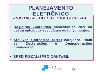 PLANEJAMENTO
ELETRÔNICO

AVALIAÇÃO DO SISTEMA CONTÁBIL
AVALIAÇÃO DO SISTEMA CONTÁBIL
•• Registros Escriturais consistentes com os
Registros Escriturais consistentes com os
documentos que respaldam os lançamentos.
documentos que respaldam os lançamentos.
•• Arquivos eletrônicos SPED cotejados com
Arquivos eletrônicos SPED cotejados com
as
Declarações
e
Demonstrações
as
Declarações
e
Demonstrações
Financeiras.
Financeiras.
•• SPED FISCAL/SPED CONTÁBIL
SPED FISCAL/SPED CONTÁBIL

13

 