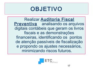 OBJETIVO
Realizar Auditoria Fiscal
Preventiva analisando os arquivos
digitais contábeis que geram os livros
fiscais e as demonstrações
financeiras, identificando os pontos
de atenção passíveis de fiscalização
e propondo os ajustes necessários,
minimizando riscos futuros.

17

 
