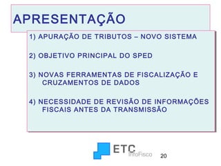 APRESENTAÇÃO
1) APURAÇÃO DE TRIBUTOS – NOVO SISTEMA
1) APURAÇÃO DE TRIBUTOS – NOVO SISTEMA
2) OBJETIVO PRINCIPAL DO SPED
2) OBJETIVO PRINCIPAL DO SPED
3) NOVAS FERRAMENTAS DE FISCALIZAÇÃO E
3) NOVAS FERRAMENTAS DE FISCALIZAÇÃO E
CRUZAMENTOS DE DADOS
CRUZAMENTOS DE DADOS
4) NECESSIDADE DE REVISÃO DE INFORMAÇÕES
4) NECESSIDADE DE REVISÃO DE INFORMAÇÕES
FISCAIS ANTES DA TRANSMISSÃO
FISCAIS ANTES DA TRANSMISSÃO

20

 