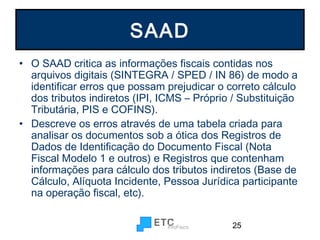 SAAD
• O SAAD critica as informações fiscais contidas nos
arquivos digitais (SINTEGRA / SPED / IN 86) de modo a
identificar erros que possam prejudicar o correto cálculo
dos tributos indiretos (IPI, ICMS – Próprio / Substituição
Tributária, PIS e COFINS).
• Descreve os erros através de uma tabela criada para
analisar os documentos sob a ótica dos Registros de
Dados de Identificação do Documento Fiscal (Nota
Fiscal Modelo 1 e outros) e Registros que contenham
informações para cálculo dos tributos indiretos (Base de
Cálculo, Alíquota Incidente, Pessoa Jurídica participante
na operação fiscal, etc).
25

 