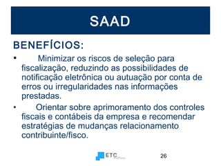SAAD
BENEFÍCIOS:
•
Minimizar os riscos de seleção para

fiscalização, reduzindo as possibilidades de
notificação eletrônica ou autuação por conta de
erros ou irregularidades nas informações
prestadas.
•
Orientar sobre aprimoramento dos controles
fiscais e contábeis da empresa e recomendar
estratégias de mudanças relacionamento
contribuinte/fisco.
26

 