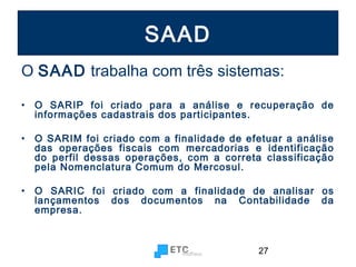 SAAD
O SAAD trabalha com três sistemas:
•

O SARIP foi criado para a análise e recuperação de
informações cadastrais dos participantes.

•

O SARIM foi criado com a finalidade de efetuar a análise
das operações fiscais com mercadorias e identificação
do perfil dessas operações, com a correta classificação
pela Nomenclatura Comum do Mercosul.

•

O SARIC foi criado com a finalidade de analisar os
lançamentos dos documentos na Contabilidade da
empresa.

27

 