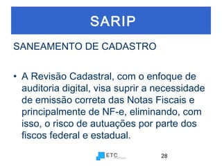 SARIP
SANEAMENTO DE CADASTRO
• A Revisão Cadastral, com o enfoque de
auditoria digital, visa suprir a necessidade
de emissão correta das Notas Fiscais e
principalmente de NF-e, eliminando, com
isso, o risco de autuações por parte dos
fiscos federal e estadual.
28

 