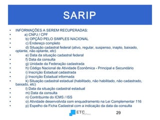 SARIP
•
•
•
•
•
•
•
•
•
•
•
•
•
•
•
•
•

INFORMAÇÕES A SEREM RECUPERADAS:
a) CNPJ / CPF
b) OPÇÃO PELO SIMPLES NACIONAL
c) Endereço completo
d) Situação cadastral federal (ativo, regular, suspenso, inapto, baixado,
optante, não optante, etc)
e) Data da situação cadastral federal
f) Data da consulta
g) Unidade da Federação cadastrada
h) Código Nacional de Atividade Econômica - Principal e Secundário
i) Inscrição Estadual cadastrada
j) Inscrição Estadual informada
k) Situação cadastral estadual (habilitado, não habilitado, não cadastrado,
baixado, etc)
l) Data da situação cadastral estadual
m) Data da consulta
n) Contribuinte do ICMS / ISS
o) Atividade desenvolvida com enquadramento na Lei Complementar 116
p) Espelho da Ficha Cadastral com a indicação da data da consulta

29

 