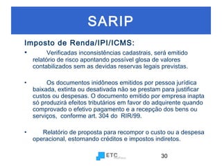 SARIP
Imposto de Renda/IPI/ICMS:
•
Verificadas inconsistências cadastrais, será emitido

relatório de risco apontando possível glosa de valores
contabilizados sem as devidas reservas legais previstas.

•

Os documentos inidôneos emitidos por pessoa jurídica
baixada, extinta ou desativada não se prestam para justificar
custos ou despesas. O documento emitido por empresa inapta
só produzirá efeitos tributários em favor do adquirente quando
comprovado o efetivo pagamento e a recepção dos bens ou
serviços, conforme art. 304 do RIR/99.

•

Relatório de proposta para recompor o custo ou a despesa
operacional, estornando créditos e impostos indiretos.
30

 