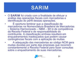 SARIM
• O SARIM foi criado com a finalidade de efetuar a
análise das operações fiscais com mercadorias e
identificação do perfil dessas operações.
•
É oportuno lembrar que a classificação de
mercadorias na Nomenclatura Brasileira de Mercadorias
– Sistema Harmonizado – NBM – SH é de competência
da Receita Federal e de responsabilidade do
contribuinte. A classificação errônea resultará em
enquadramentos inadequados que podem causar
contingências fiscais com a aplicação de multas.
•
A adequação das mercadorias ao código NCM gera
muitas dúvidas por parte das empresas que recorrem
constantemente a Receita Federal para fazer consultas
sobre o enquadramento de suas mercadorias.
31

 