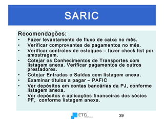 SARIC
Recomendações:
•
•
•
•
•
•
•
•

Fazer levantamento de fluxo de caixa no mês.
Verificar comprovantes de pagamentos no mês.
Verificar controles de estoques – fazer check list por
amostragem.
Cotejar os Conhecimentos de Transportes com
listagem anexa. Verificar pagamentos de outros
prestadores.
Cotejar Entradas e Saídas com listagem anexa.
Examinar títulos a pagar – PAFIC
Ver depósitos em contas bancárias da PJ, conforme
listagem anexa.
Ver depósitos e aplicações financeiras dos sócios
PF, conforme listagem anexa.
39

 