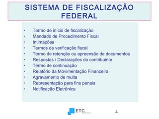 SISTEMA DE FISCALIZAÇÃO
FEDERAL
•
•
•
•
•
•
•
•
•
•
•

Termo de início de fiscalização
Mandado de Procedimento Fiscal
Intimações
Termos de verificação fiscal
Termo de retenção ou apreensão de documentos
Respostas / Declarações do contribuinte
Termo de continuação
Relatório da Movimentação Financeira
Agravamento de multa
Representação para fins penais
Notificação Eletrônica

4

 