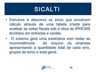 SICALTI
• Estrutura e descreve os erros que envolvem
cálculo através de uma tabela criada para
analisar as notas fiscais sob a ótica do IPI/ICMS
divididos em entradas e saídas.
• O sistema gera uma estatística com todas as
inconsistências
do arquivo da empresa
apresentando a quantidade total de cada erro,
grupos de erros e total geral.

40

 