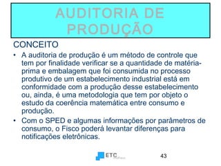 AUDITORIA DE
PRODUÇÃO
CONCEITO

• A auditoria de produção é um método de controle que
tem por finalidade verificar se a quantidade de matériaprima e embalagem que foi consumida no processo
produtivo de um estabelecimento industrial está em
conformidade com a produção desse estabelecimento
ou, ainda, é uma metodologia que tem por objeto o
estudo da coerência matemática entre consumo e
produção.
• Com o SPED e algumas informações por parâmetros de
consumo, o Fisco poderá levantar diferenças para
notificações eletrônicas.
43

 