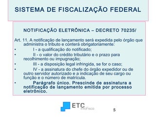 SISTEMA DE FISCALIZAÇÃO FEDERAL
NOTIFICAÇÃO ELETRÔNICA – DECRETO 70235/
Art. 11. A notificação de lançamento será expedida pelo órgão que
administra o tributo e conterá obrigatoriamente:
•
        I - a qualificação do notificado;
•
        II - o valor do crédito tributário e o prazo para
recolhimento ou impugnação;
•
        III - a disposição legal infringida, se for o caso;
•
        IV - a assinatura do chefe do órgão expedidor ou de
outro servidor autorizado e a indicação de seu cargo ou
função e o número de matrícula.
•
        Parágrafo único. Prescinde de assinatura a
notificação de lançamento emitida por processo
eletrônico.

5

 