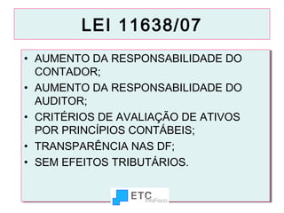 LEI 11638/07
•• AUMENTO DA RESPONSABILIDADE DO
AUMENTO DA RESPONSABILIDADE DO
CONTADOR;
CONTADOR;
•• AUMENTO DA RESPONSABILIDADE DO
AUMENTO DA RESPONSABILIDADE DO
AUDITOR;
AUDITOR;
•• CRITÉRIOS DE AVALIAÇÃO DE ATIVOS
CRITÉRIOS DE AVALIAÇÃO DE ATIVOS
POR PRINCÍPIOS CONTÁBEIS;
POR PRINCÍPIOS CONTÁBEIS;
•• TRANSPARÊNCIA NAS DF;
TRANSPARÊNCIA NAS DF;
•• SEM EFEITOS TRIBUTÁRIOS.
SEM EFEITOS TRIBUTÁRIOS.
7

 