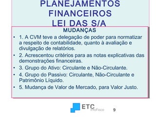 PLANEJAMENTOS
FINANCEIROS
LEI DAS S/A

••
••
••
••
••

MUDANÇAS
MUDANÇAS
1. A CVM teve a delegação de poder para normatizar
1. A CVM teve a delegação de poder para normatizar
a respeito de contabilidade, quanto à avaliação e
a respeito de contabilidade, quanto à avaliação e
divulgação de relatórios.
divulgação de relatórios.
2. Acrescentou critérios para as notas explicativas das
2. Acrescentou critérios para as notas explicativas das
demonstrações financeiras.
demonstrações financeiras.
3. Grupo do Ativo: Circulante e Não-Circulante.
3. Grupo do Ativo: Circulante e Não-Circulante.
4. Grupo do Passivo: Circulante, Não-Circulante e
4. Grupo do Passivo: Circulante, Não-Circulante e
Patrimônio Líquido.
Patrimônio Líquido.
5. Mudança de Valor de Mercado, para Valor Justo.
5. Mudança de Valor de Mercado, para Valor Justo.

9

 