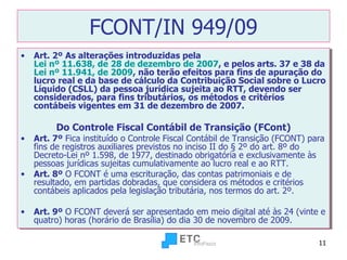 FCONT/IN 949/09 Art. 2º   As alterações introduzidas pela  Lei nº 11.638, de 28 de dezembro de 2007 , e pelos arts. 37 e 38 da  Lei nº 11.941, de 2009 , não terão efeitos para fins de apuração do lucro real e da base de cálculo da Contribuição Social sobre o Lucro Líquido (CSLL) da pessoa jurídica sujeita ao RTT, devendo ser considerados, para fins tributários, os métodos e critérios contábeis vigentes em 31 de dezembro de 2007. Do Controle Fiscal Contábil de Transição (FCont) Art. 7º  Fica instituído o Controle Fiscal Contábil de Transição (FCONT) para fins de registros auxiliares previstos no inciso II do § 2º do art. 8º do Decreto-Lei nº 1.598, de 1977, destinado obrigatória e exclusivamente às pessoas jurídicas sujeitas cumulativamente ao lucro real e ao RTT. Art. 8º  O FCONT é uma escrituração, das contas patrimoniais e de resultado, em partidas dobradas, que considera os métodos e critérios contábeis aplicados pela legislação tributária, nos termos do art. 2º. Art. 9º  O FCONT deverá ser apresentado em meio digital até às 24 (vinte e quatro) horas (horário de Brasília) do dia 30 de novembro de 2009 . 