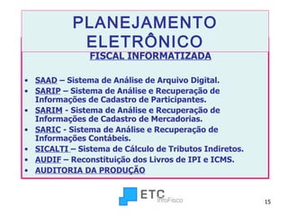SIGEFI - SISTEMA INTEGRADO DE GESTÃO FISCAL INFORMATIZADA SAAD  – Sistema de Análise de Arquivo Digital. SARIP  – Sistema de Análise e Recuperação de Informações de Cadastro de Participantes. SARIM  - Sistema de Análise e Recuperação de Informações de Cadastro de Mercadorias. SARIC  - Sistema de Análise e Recuperação de Informações Contábeis. SICALTI  – Sistema de Cálculo de Tributos Indiretos.  AUDIF  – Reconstituição dos Livros de IPI e ICMS. AUDITORIA DA PRODUÇÃO PLANEJAMENTO ELETRÔNICO 