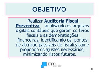 OBJETIVO Realizar  Auditoria Fiscal Preventiva   analisando os arquivos digitais contábeis que geram os livros fiscais e as demonstrações financeiras, identificando os  pontos de atenção passíveis de fiscalização e propondo os ajustes necessários, minimizando riscos futuros.  