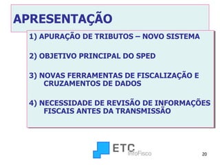 APRESENTAÇÃO 1) APURAÇÃO DE TRIBUTOS – NOVO SISTEMA 2) OBJETIVO PRINCIPAL DO SPED 3) NOVAS FERRAMENTAS DE FISCALIZAÇÃO E CRUZAMENTOS DE DADOS 4) NECESSIDADE DE REVISÃO DE INFORMAÇÕES FISCAIS ANTES DA TRANSMISSÃO 